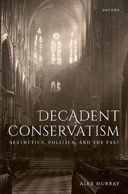 Decadent Conservatism: Aesthetics, Politics, and the Past - Alex Murray - cover