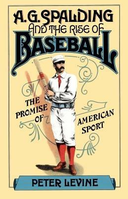A. G. Spalding and the Rise of Baseball: The Promise of American Sport - Peter Levine - cover