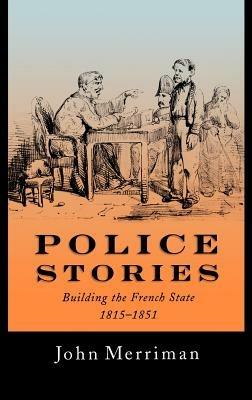 Police Stories: Building the French State, 1815-1851 - John Merriman - cover