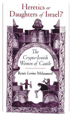 Heretics or Daughters of Israel?: The Crypto-Jewish Women of Castile - Renée Levine Melammed - cover