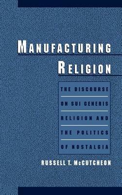 Manufacturing Religion: The Discourse on Sui Generis Religion and the Politics of Nostalgia - Russell T. McCutcheon - cover