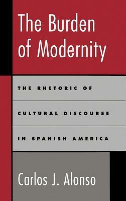 The Burden of Modernity: The Rhetoric of Cultural Discourse in Spanish America - Carlos J. Alonso - cover
