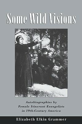 Some Wild Visions: Autobiographies by Female Itinerant Evangelists in Nineteenth-Century America - Elizabeth Elkin Grammer - cover