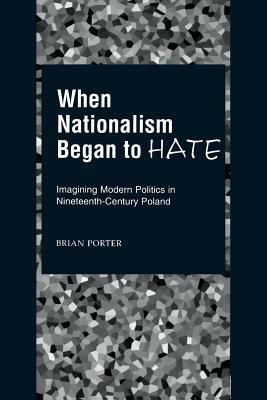 When Nationalism Began to Hate: Imagining Modern Politics in Nineteenth-Century Poland - Brian Porter - cover