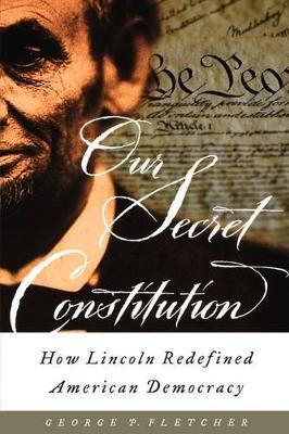 Our Secret Constitution: How Lincoln Redefined American Democracy - George P. Fletcher - cover