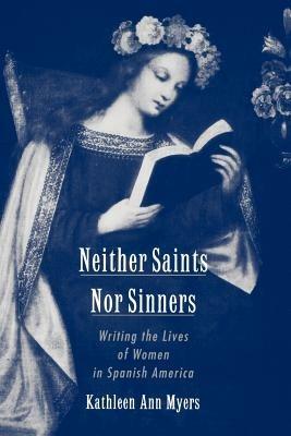 Neither Saints Nor Sinners: Writing the Lives of Women in Spanish America - Kathleen Ann Myers - cover