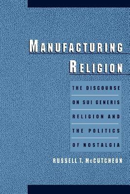 Manufacturing Religion: The Discourse on Sui Generis Religion and the Politics of Nostalgia - Russell T. McCutcheon - cover