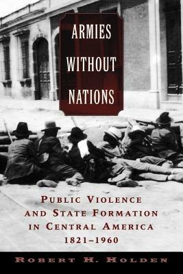 Armies Without Nations: Public Violence and State Formation in Central America, 1821-1960 - Holden - cover