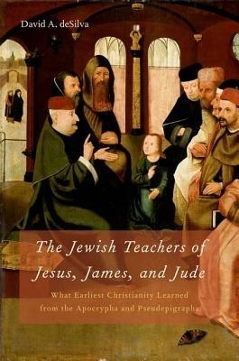 The Jewish Teachers of Jesus, James, and Jude: What Earliest Christianity Learned from the Apocrypha and Pseudepigrapha - David A. deSilva - cover
