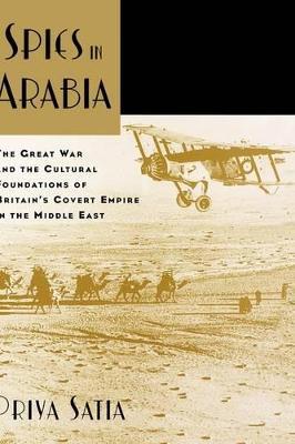 Spies in Arabia: The Great War and the Cultural Foundations of Britain's Covert Empire in the Middle East - Priya Satia - cover