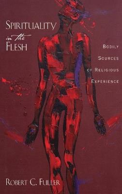 Spirituality in the Flesh: Bodily Sources of Religious Experiences - Robert C. Fuller - cover