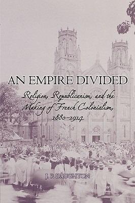 An Empire Divided: Religion, Republicanism, and the Making of French Colonialism, 1880-1914 - J. P. Daughton - cover