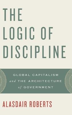 The Logic of Discipline: Global Capitalism and the Architecture of Government - Alasdair Roberts - cover