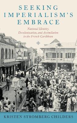 Seeking Imperialism's Embrace: National Identity, Decolonization, and Assimilation in the French Caribbean - Kristen Stromberg Childers - cover