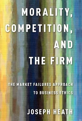Morality, Competition, and the Firm: The Market Failures Approach to Business Ethics - Joseph Heath - cover