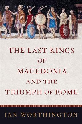 The Last Kings of Macedonia and the Triumph of Rome - Ian Worthington - cover