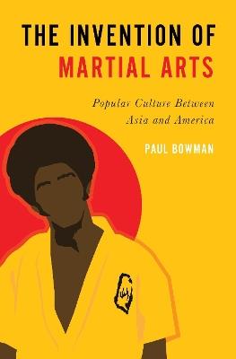 The Invention of Martial Arts: Popular Culture Between Asia and America - Paul Bowman - cover