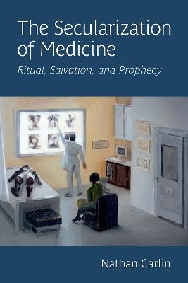 The Secularization of Medicine: Ritual, Salvation, and Prophecy - Nathan Carlin - cover