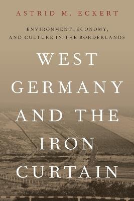 West Germany and the Iron Curtain: Environment, Economy, and Culture in the Borderlands - Astrid M. Eckert - cover