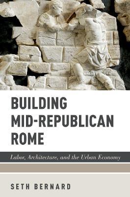 Building Mid-Republican Rome: Labor, Architecture, and the Urban Economy - Seth Bernard - cover