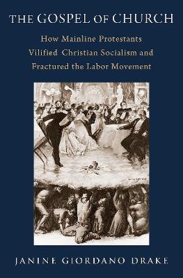 The Gospel of Church: How Mainline Protestants Vilified Christian Socialism and Fractured the Labor Movement - Janine Giordano Drake - cover