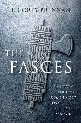 The Fasces: A History of Ancient Rome's Most Dangerous Political Symbol - T. Corey Brennan - cover