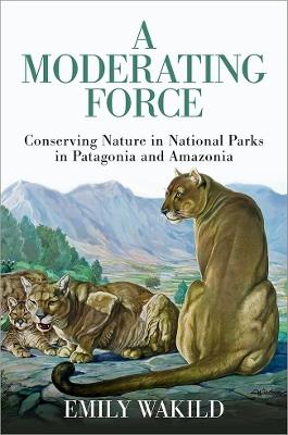 A Moderating Force: Conserving Nature in National Parks in Patagonia and Amazonia - Emily Wakild - cover
