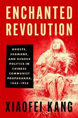 Enchanted Revolution: Ghosts, Shamans, and Gender Politics in Chinese Communist Propaganda, 1942-1953 - Xiaofei Kang - cover
