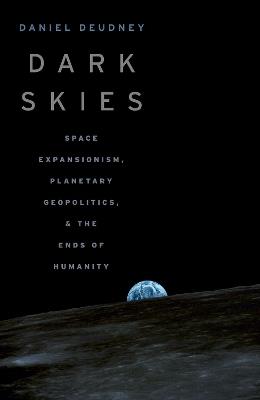Dark Skies: Space Expansionism, Planetary Geopolitics, and the Ends of Humanity - Daniel Deudney - cover