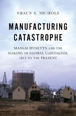 Manufacturing Catastrophe: Massachusetts and the Making of Global Capitalism, 1813 to the Present - Shaun S. Nichols - cover