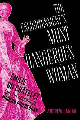 The Enlightenment's Most Dangerous Woman: Émilie du Châtelet and the Making of Modern Philosophy - Andrew Janiak - cover