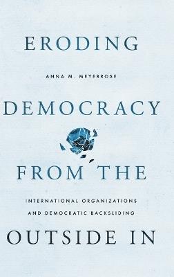 Eroding Democracy from the Outside In: International Organizations and Democratic Backsliding - Anna M. Meyerrose - cover