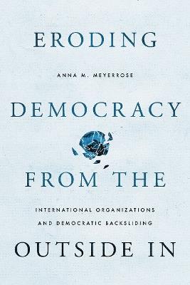 Eroding Democracy from the Outside In: International Organizations and Democratic Backsliding - Anna M. Meyerrose - cover