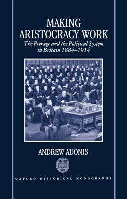 Making Aristocracy Work: The Peerage and the Political System in Britain, 1884-1914 - Andrew Adonis - cover