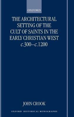 The Architectural Setting of the Cult of Saints in the Early Christian West c.300-c.1200 - John Crook - cover