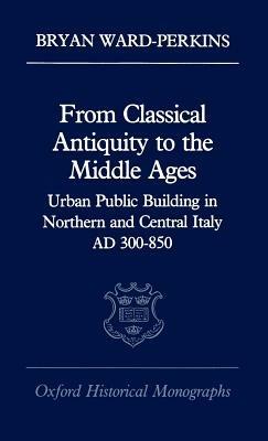 From Classical Antiquity to the Middle Ages: Urban Public Building in Northern and Central Italy, AD 300-850 - Bryan Ward-Perkins - cover