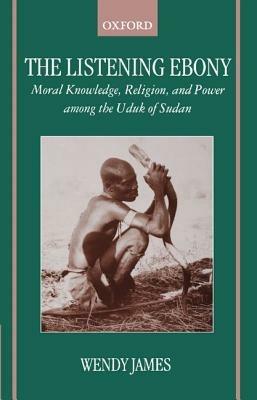 The Listening Ebony: Moral Knowledge, Religion, and Power among the Uduk of Sudan - Wendy James - cover
