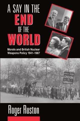 A Say in the End of the World: Morals and British Nuclear Weapons Policy 1941-1987 - Roger Ruston - cover
