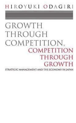 Growth through Competition, Competition through Growth: Strategic Management and the Economy in Japan - Hiroyuki Odagiri - cover