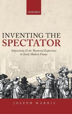 Inventing the Spectator: Subjectivity and the Theatrical Experience in Early Modern France - Joseph Harris - cover