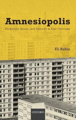 Amnesiopolis: Modernity, Space, and Memory in East Germany - Eli Rubin - cover