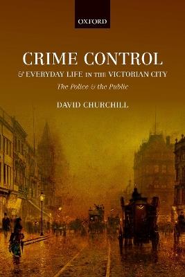 Crime Control and Everyday Life in the Victorian City: The Police and the Public - David Churchill - cover