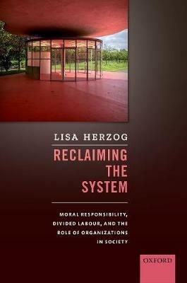 Reclaiming the System: Moral Responsibility, Divided Labour, and the Role of Organizations in Society - Lisa Herzog - cover