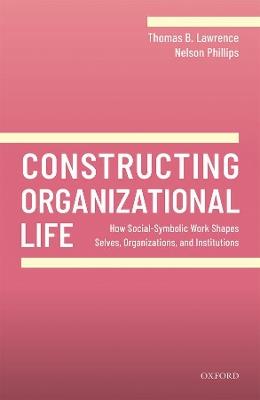 Constructing Organizational Life: How Social-Symbolic Work Shapes Selves, Organizations, and Institutions - Thomas B. Lawrence,Nelson Phillips - cover