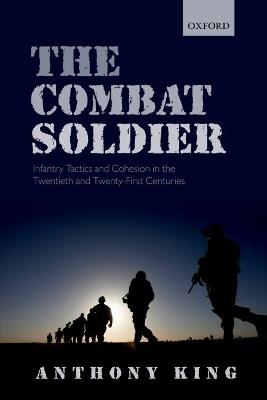 The Combat Soldier: Infantry Tactics and Cohesion in the Twentieth and Twenty-First Centuries - Anthony King - cover