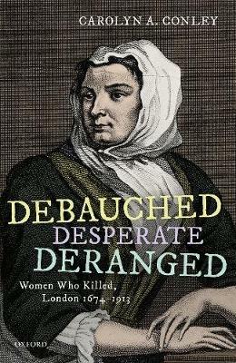 Debauched, Desperate, Deranged: Women Who Killed, London 1674-1913 - Carolyn A. Conley - cover