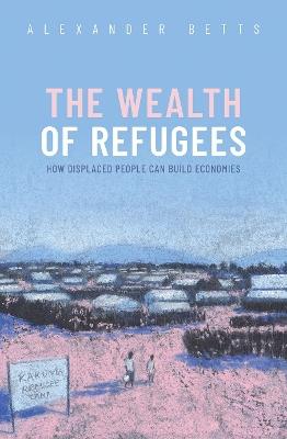The Wealth of Refugees: How Displaced People Can Build Economies - Alexander Betts - cover