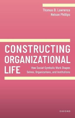 Constructing Organizational Life: How Social-Symbolic Work Shapes Selves, Organizations, and Institutions - Thomas B. Lawrence,Nelson Phillips - cover