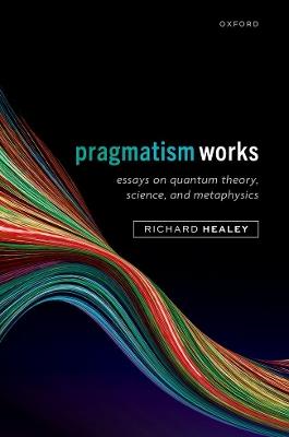 Pragmatism Works: Essays on Quantum Theory, Science, and Metaphysics - Richard Healey - cover