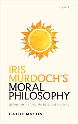 Iris Murdoch's Moral Philosophy: Reframing the True, the Real, and the Good - Cathy Mason - cover